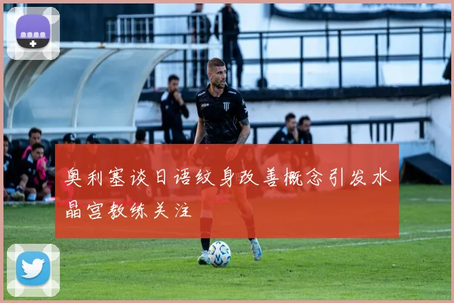 奥利塞谈日语纹身改善概念引发水晶宫教练关注