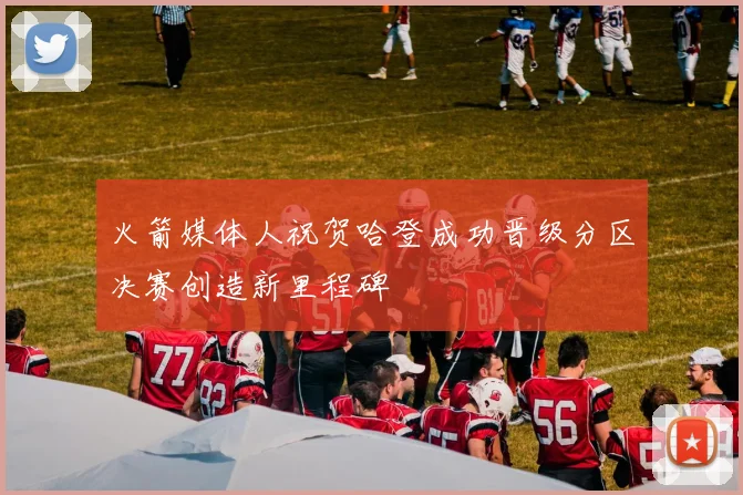 火箭媒体人祝贺哈登成功晋级分区决赛创造新里程碑