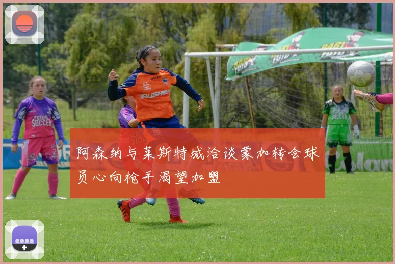 阿森纳与莱斯特城洽谈蒙加转会球员心向枪手渴望加盟