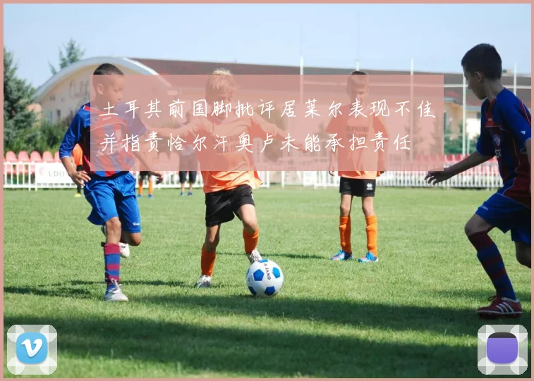 土耳其前国脚批评居莱尔表现不佳并指责恰尔汗奥卢未能承担责任
