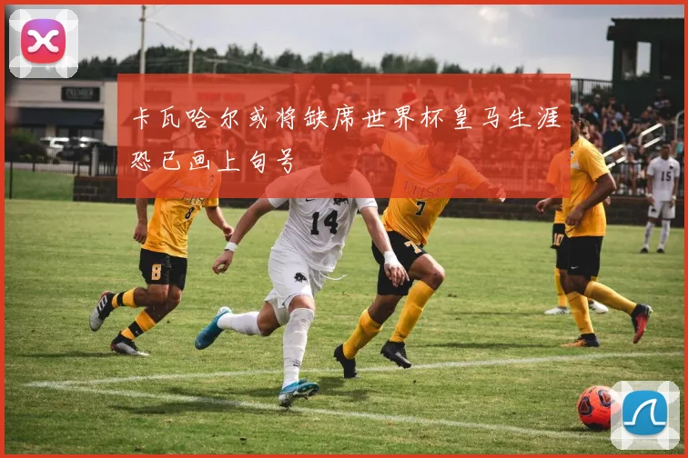 卡瓦哈尔或将缺席世界杯皇马生涯恐已画上句号