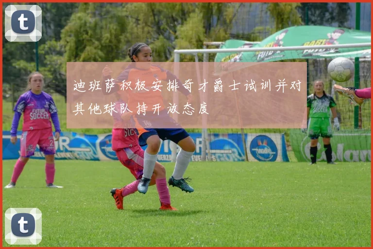 迪班萨积极安排奇才爵士试训并对其他球队持开放态度