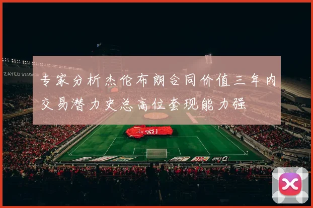 专家分析杰伦布朗合同价值三年内交易潜力史总高位套现能力强