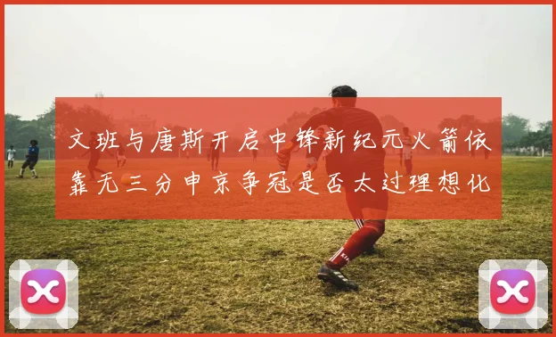 文班与唐斯开启中锋新纪元火箭依靠无三分申京争冠是否太过理想化