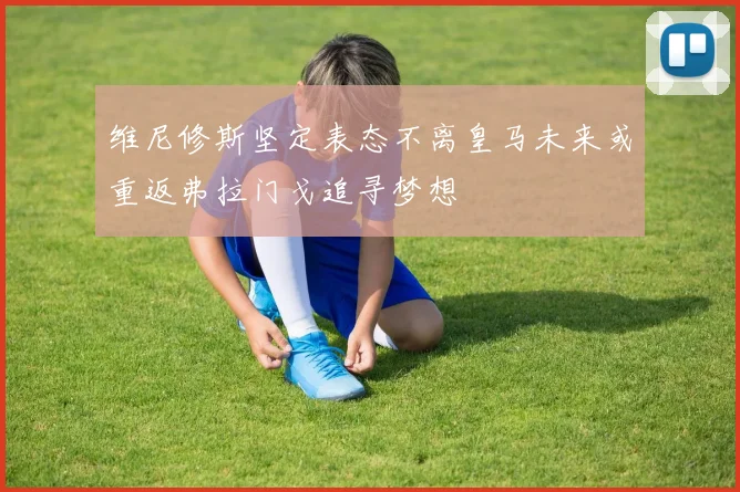 维尼修斯坚定表态不离皇马未来或重返弗拉门戈追寻梦想