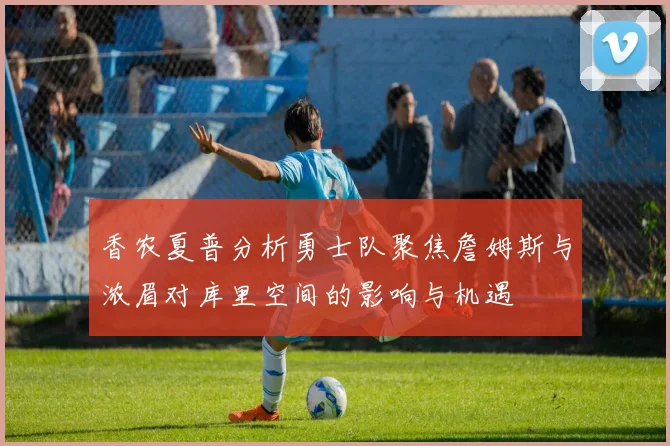 香农夏普分析勇士队聚焦詹姆斯与浓眉对库里空间的影响与机遇